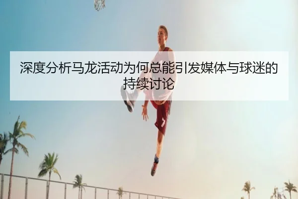 深度分析马龙活动为何总能引发媒体与球迷的持续讨论